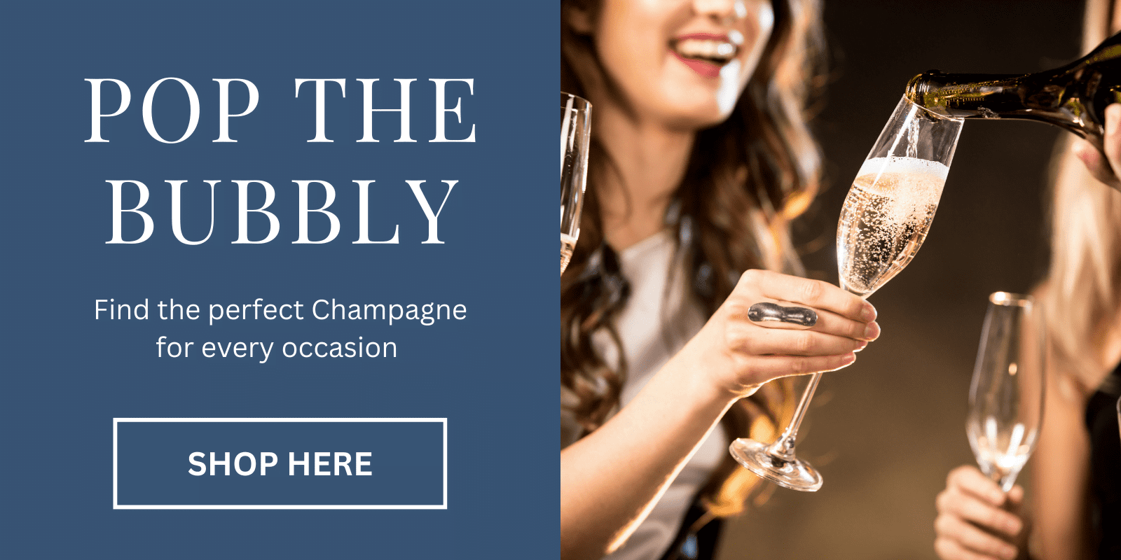 "Pop the bubbly - Find the perfect champagne for every occasion" "Click to Shop here". Image of a lady holding a glass that is being filled by a bottle of champagne. There is another empty glass in the background